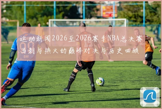 运动新闻2026至2026赛季NBA总决赛马刺与热火的巅峰对决与历史回顾