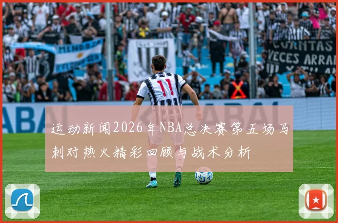 运动新闻2026年NBA总决赛第五场马刺对热火精彩回顾与战术分析