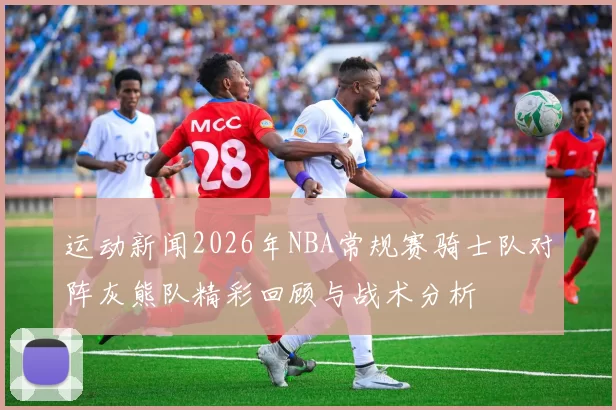 运动新闻2026年NBA常规赛骑士队对阵灰熊队精彩回顾与战术分析