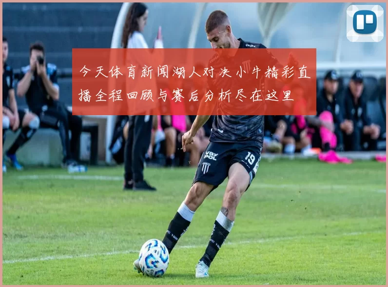 今天体育新闻湖人对决小牛精彩直播全程回顾与赛后分析尽在这里
