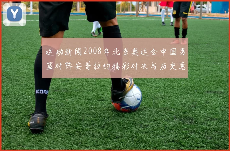 运动新闻2008年北京奥运会中国男篮对阵安哥拉的精彩对决与历史意义分析